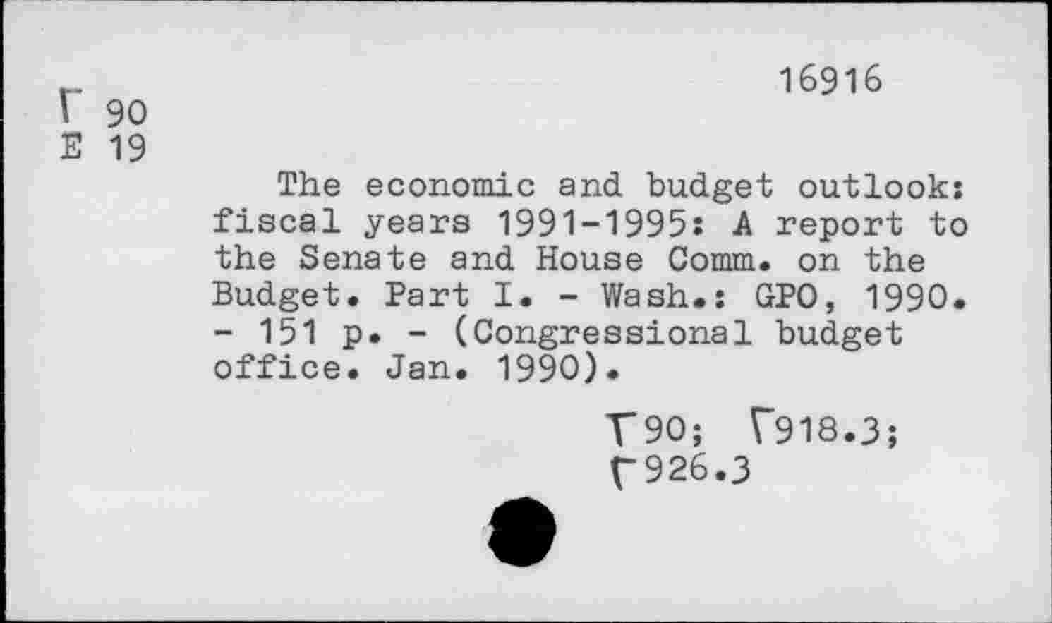 ﻿r 90
E 19
16916
The economic and budget outlook: fiscal years 1991-1995: A report to the Senate and House Comm, on the Budget. Part I. - Wash.: GPO, 1990. - 151 p. - (Congressional budget office. Jan. 1990).
T90; T918.3;
T926.3